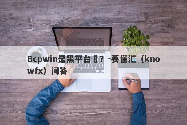 Bcpwin是黑平台嗎？-要懂汇（knowfx）问答