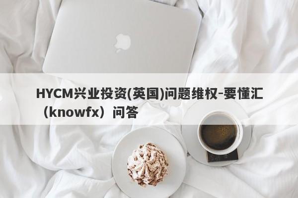 HYCM兴业投资(英国)问题维权-要懂汇（knowfx）问答