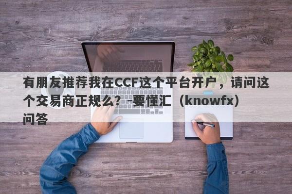 有朋友推荐我在CCF这个平台开户，请问这个交易商正规么？-要懂汇（knowfx）问答