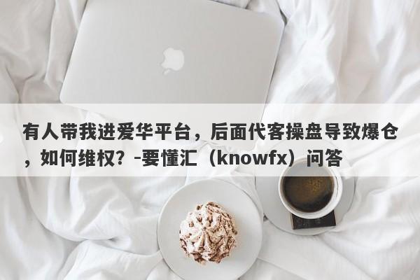 有人带我进爱华平台，后面代客操盘导致爆仓，如何维权？-要懂汇（knowfx）问答