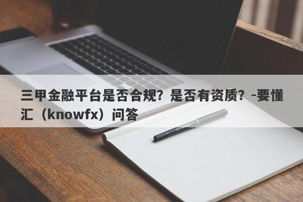 三甲金融平台是否合规？是否有资质？-要懂汇（knowfx）问答