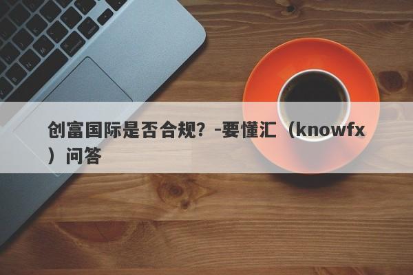 创富国际是否合规？-要懂汇（knowfx）问答