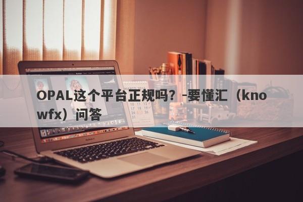 OPAL这个平台正规吗？-要懂汇（knowfx）问答