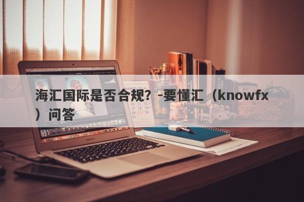 海汇国际是否合规？-要懂汇（knowfx）问答