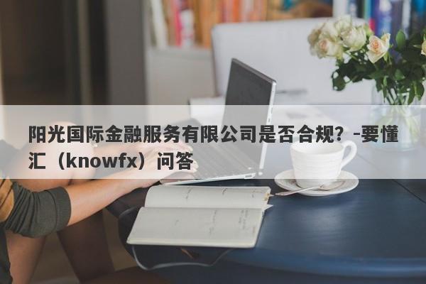 阳光国际金融服务有限公司是否合规？-要懂汇（knowfx）问答