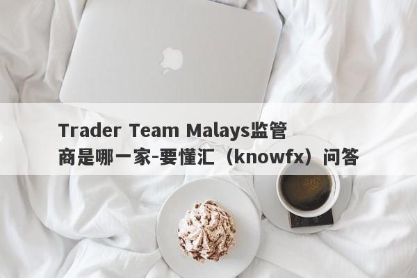 Trader Team Malays监管商是哪一家-要懂汇（knowfx）问答