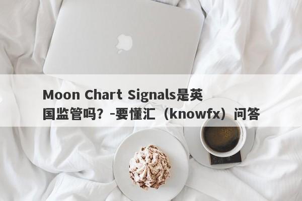 Moon Chart Signals是英国监管吗？-要懂汇（knowfx）问答