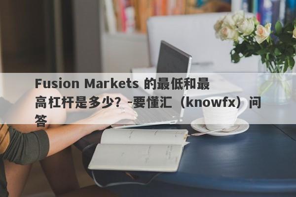 Fusion Markets 的最低和最高杠杆是多少？-要懂汇（knowfx）问答