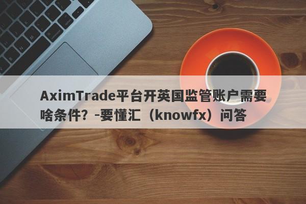 AximTrade平台开英国监管账户需要啥条件？-要懂汇（knowfx）问答