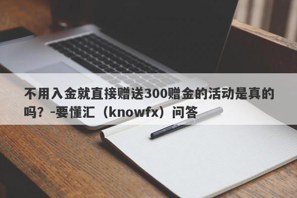 不用入金就直接赠送300赠金的活动是真的吗？-要懂汇（knowfx）问答