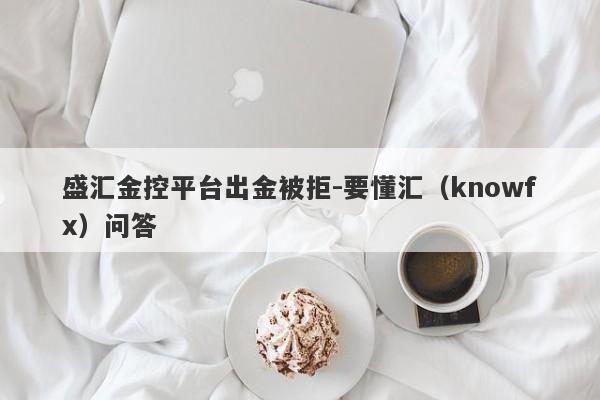 盛汇金控平台出金被拒-要懂汇（knowfx）问答