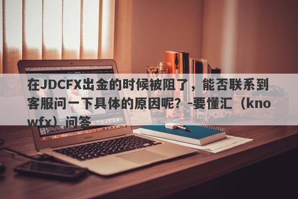 在JDCFX出金的时候被阻了，能否联系到客服问一下具体的原因呢？-要懂汇（knowfx）问答