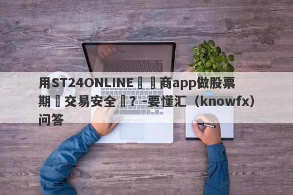 用ST24ONLINE經紀商app做股票期貨交易安全嗎？-要懂汇（knowfx）问答