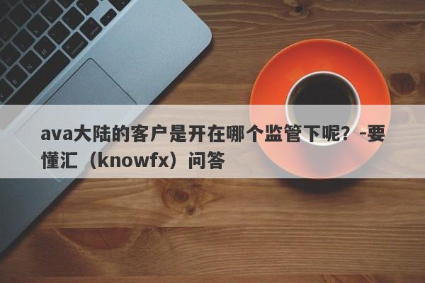 ava大陆的客户是开在哪个监管下呢？-要懂汇（knowfx）问答