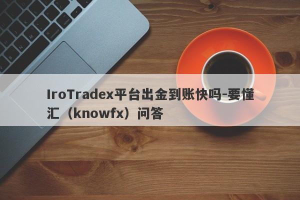 IroTradex平台出金到账快吗-要懂汇（knowfx）问答