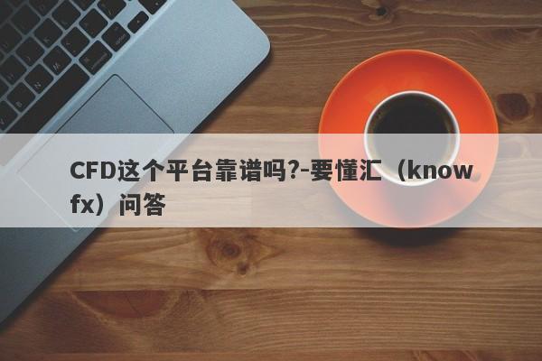 CFD这个平台靠谱吗?-要懂汇（knowfx）问答