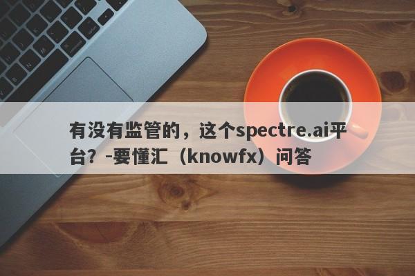 有没有监管的，这个spectre.ai平台？-要懂汇（knowfx）问答