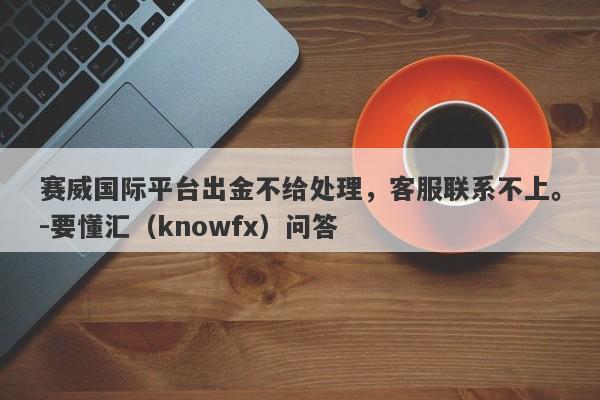 赛威国际平台出金不给处理，客服联系不上。-要懂汇（knowfx）问答