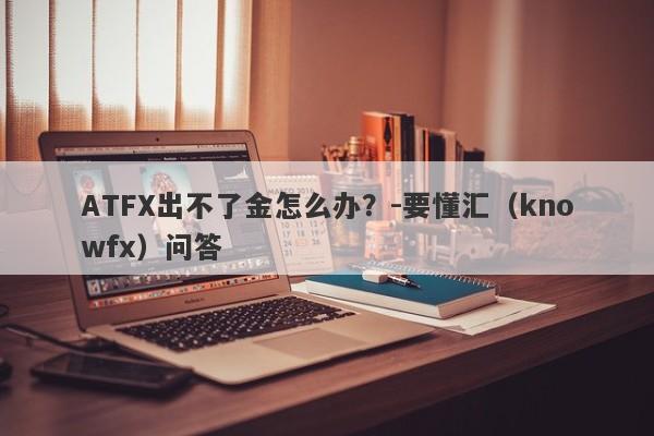 ATFX出不了金怎么办？-要懂汇（knowfx）问答