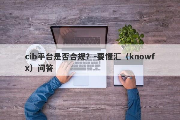 cib平台是否合规？-要懂汇（knowfx）问答