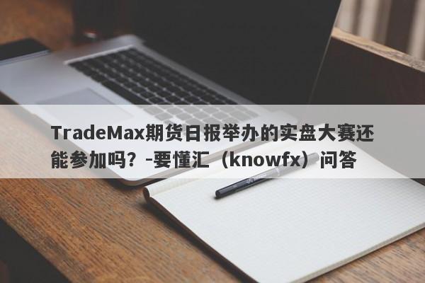 TradeMax期货日报举办的实盘大赛还能参加吗？-要懂汇（knowfx）问答