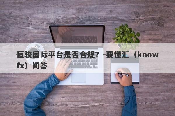 恒骏国际平台是否合规？-要懂汇（knowfx）问答