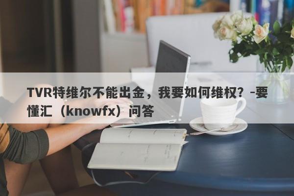 TVR特维尔不能出金，我要如何维权？-要懂汇（knowfx）问答