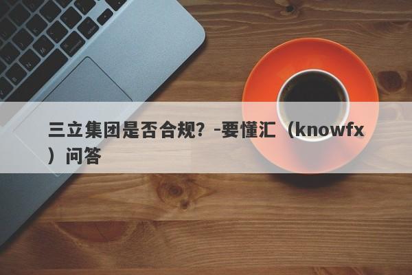 三立集团是否合规？-要懂汇（knowfx）问答