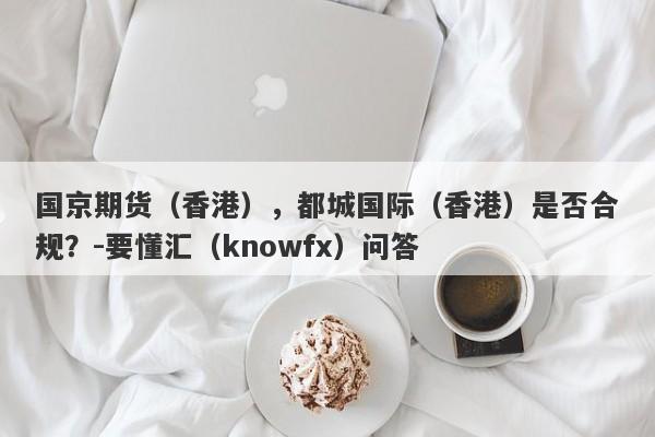 国京期货（香港），都城国际（香港）是否合规？-要懂汇（knowfx）问答