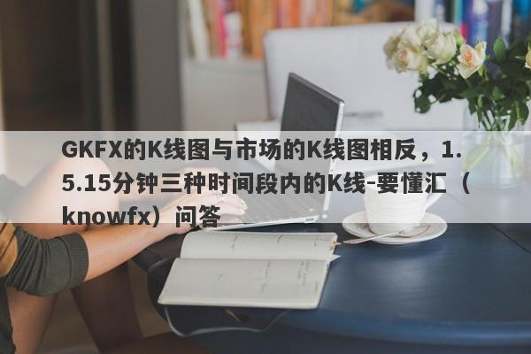 GKFX的K线图与市场的K线图相反，1.5.15分钟三种时间段内的K线-要懂汇（knowfx）问答