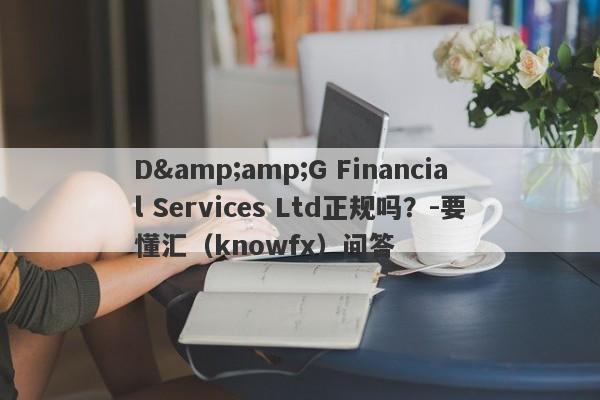 D&amp;G Financial Services Ltd正规吗？-要懂汇（knowfx）问答