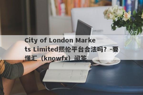 City of London Markets Limited熙伦平台合法吗？-要懂汇（knowfx）问答