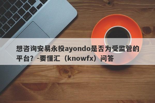 想咨询安易永投ayondo是否为受监管的平台？-要懂汇（knowfx）问答