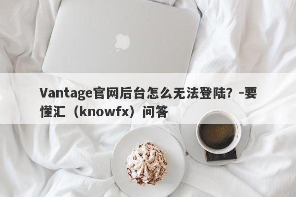 Vantage官网后台怎么无法登陆？-要懂汇（knowfx）问答