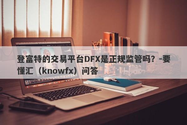 登富特的交易平台DFX是正规监管吗？-要懂汇（knowfx）问答