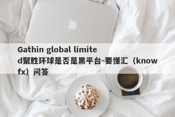 Gathin global limited聚胜环球是否是黑平台-要懂汇（knowfx）问答