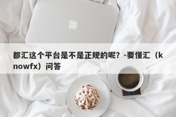 都汇这个平台是不是正规的呢？-要懂汇（knowfx）问答