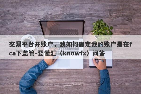 交易平台开账户，我如何确定我的账户是在fca下监管-要懂汇（knowfx）问答