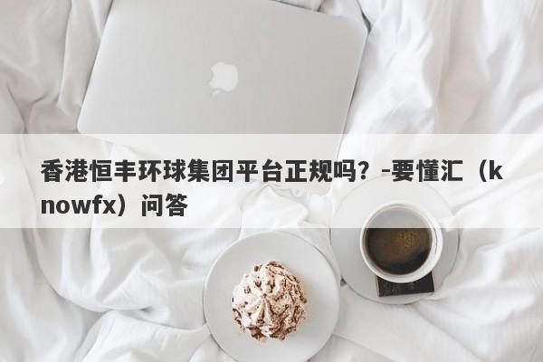 香港恒丰环球集团平台正规吗？-要懂汇（knowfx）问答