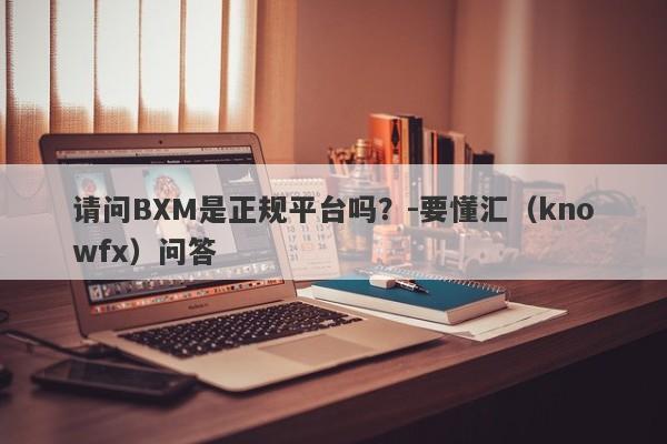 请问BXM是正规平台吗？-要懂汇（knowfx）问答