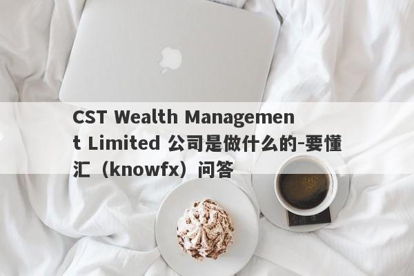 CST Wealth Management Limited 公司是做什么的-要懂汇（knowfx）问答