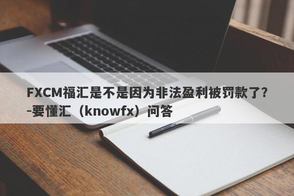 FXCM福汇是不是因为非法盈利被罚款了？-要懂汇（knowfx）问答