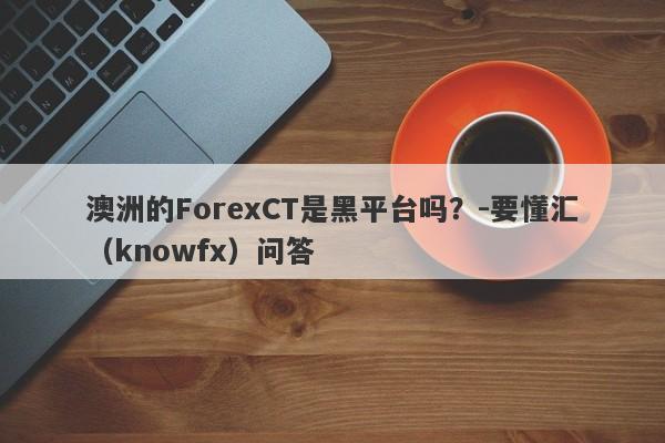 澳洲的ForexCT是黑平台吗？-要懂汇（knowfx）问答