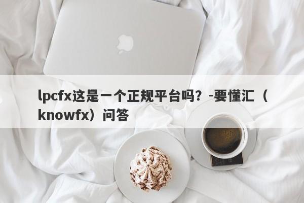 lpcfx这是一个正规平台吗？-要懂汇（knowfx）问答