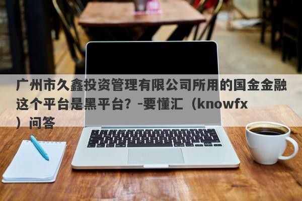 广州市久鑫投资管理有限公司所用的国金金融这个平台是黑平台？-要懂汇（knowfx）问答