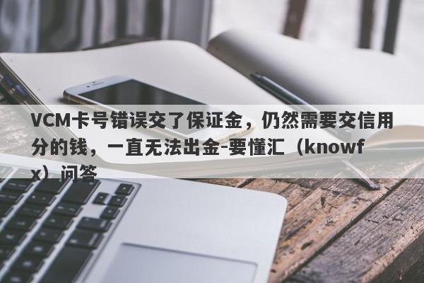 VCM卡号错误交了保证金，仍然需要交信用分的钱，一直无法出金-要懂汇（knowfx）问答