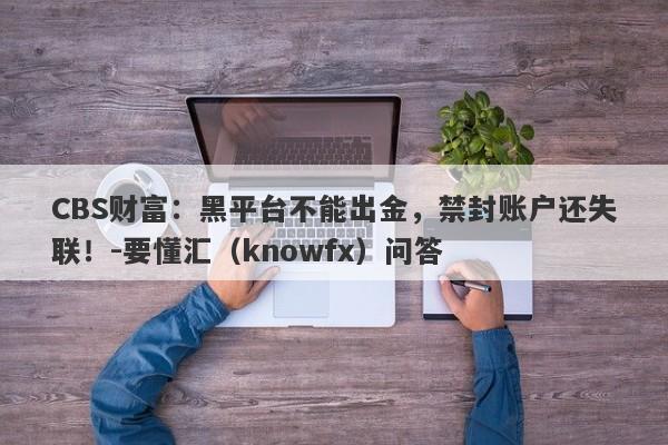 CBS财富：黑平台不能出金，禁封账户还失联！-要懂汇（knowfx）问答