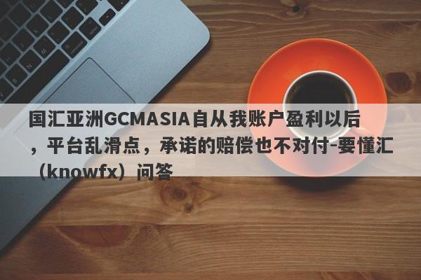 国汇亚洲GCMASIA自从我账户盈利以后，平台乱滑点，承诺的赔偿也不对付-要懂汇（knowfx）问答