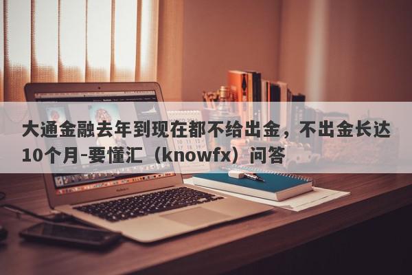 大通金融去年到现在都不给出金，不出金长达10个月-要懂汇（knowfx）问答