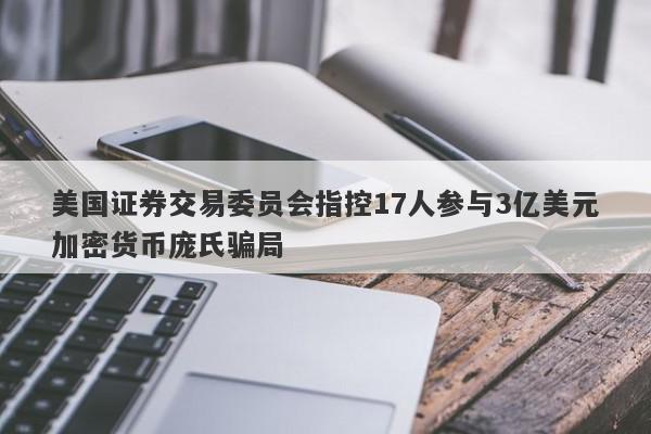 美国证券交易委员会指控17人参与3亿美元加密货币庞氏骗局